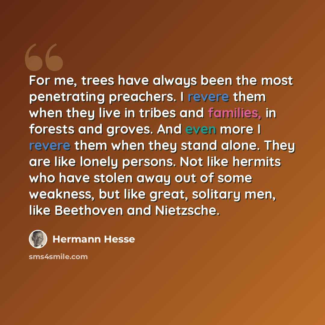 “For me, trees have always been the most penetrating preachers. I revere them when they live in tribes and families, in forests and groves. And even more I revere them when they stand alone. They are like lonely persons. Not like hermits who have stolen away out of some weakness, but like great…” quote by Hermann Hesse