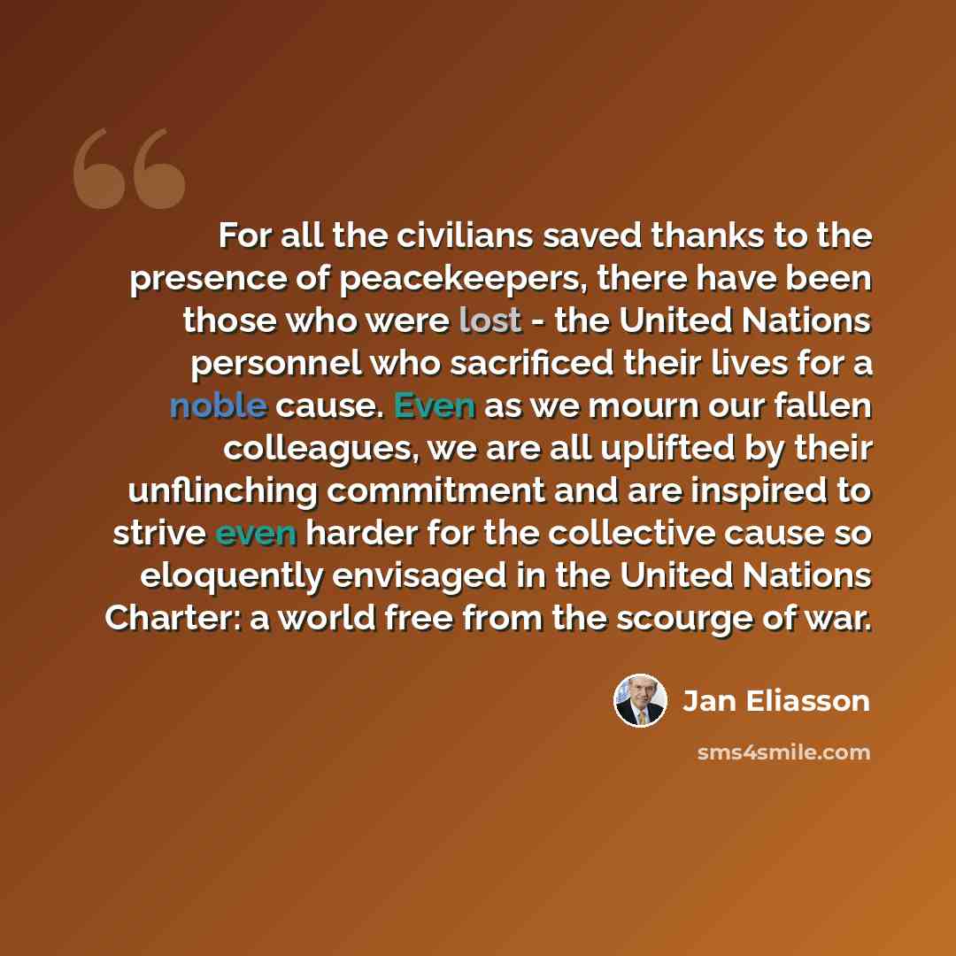 “For all the civilians saved thanks to the presence of peacekeepers, there have been those who were lost - the United Nations personnel who sacrificed their lives for a noble cause. Even as we mourn our fallen colleagues, we are all uplifted by their unflinching commitment and are inspired to…” quote by Jan Eliasson