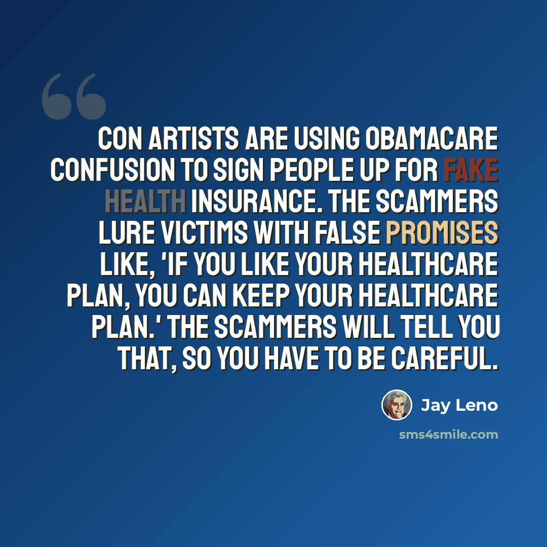 “Con artists are using Obamacare confusion to sign people up for fake health insurance. The scammers lure victims with false promises like, 'If you like your healthcare plan, you can keep your healthcare plan.' The scammers will tell you that, so you have to be careful.” quote by Jay Leno