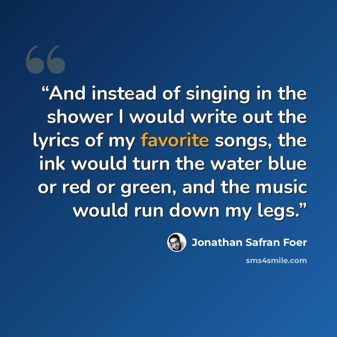 “And instead of singing in the shower I would write out the lyrics of my favorite songs, the ink would turn the water blue or red or green, and the music would run down my legs.” quote by Jonathan Safran Foer