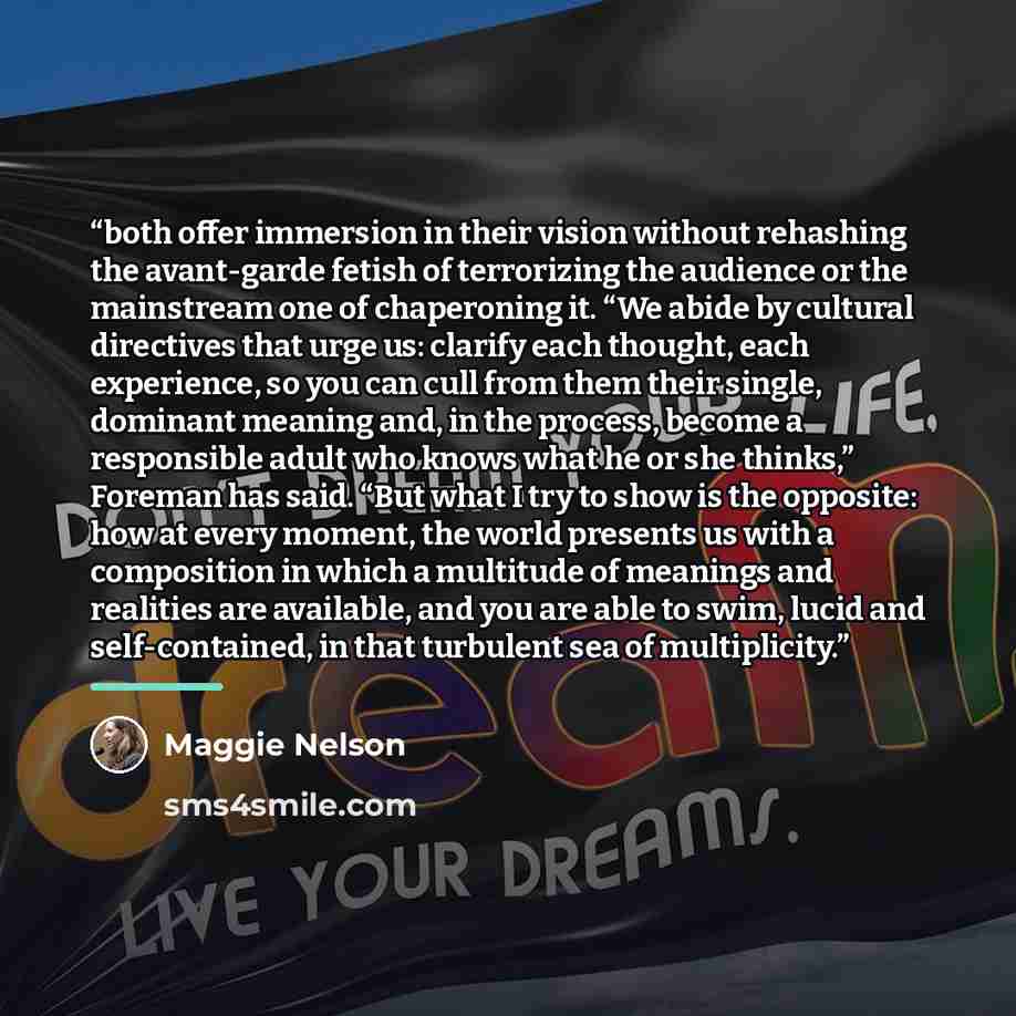 “both offer immersion in their vision without rehashing the avant-garde fetish of terrorizing the audience or the mainstream one of chaperoning it. “We abide by cultural directives that urge us: clarify each thought, each experience, so you can cull from them their single, dominant meaning and, in…” quote by Maggie Nelson