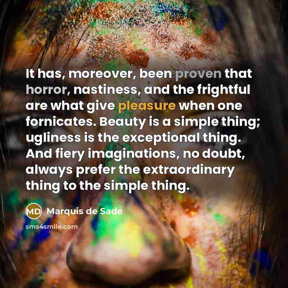 “It has, moreover, been proven that horror, nastiness, and the frightful are what give pleasure when one fornicates. Beauty is a simple thing; ugliness is the exceptional thing. And fiery imaginations, no doubt, always prefer the extraordinary thing to the simple thing.” quote by Marquis de Sade
