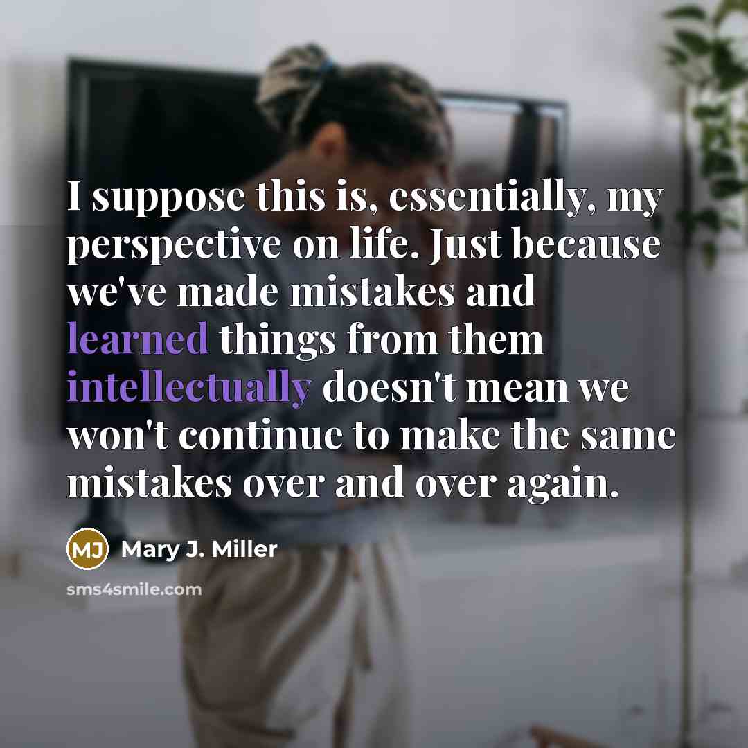 “I suppose this is, essentially, my perspective on life. Just because we've made mistakes and learned things from them intellectually doesn't mean we won't continue to make the same mistakes over and over again.” quote by Mary J. Miller