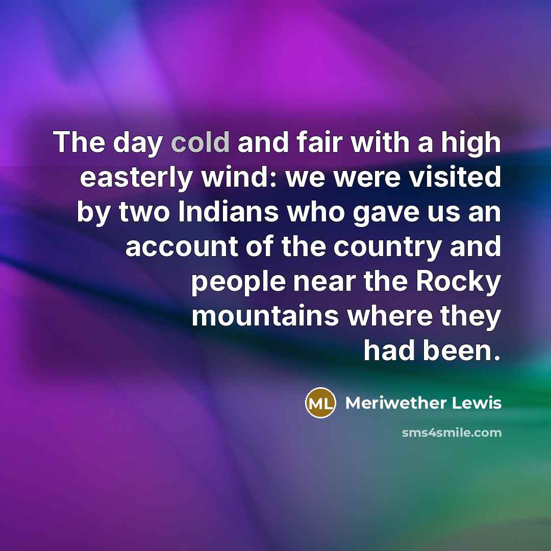 “The day cold and fair with a high easterly wind: we were visited by two Indians who gave us an account of the country and people near the Rocky mountains where they had been.” quote by Meriwether Lewis