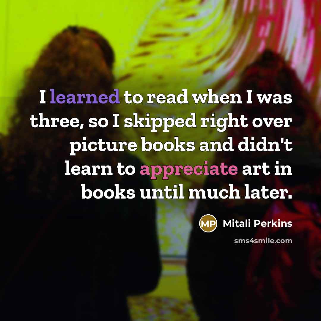 “I learned to read when I was three, so I skipped right over picture books and didn't learn to appreciate art in books until much later.” quote by Mitali Perkins