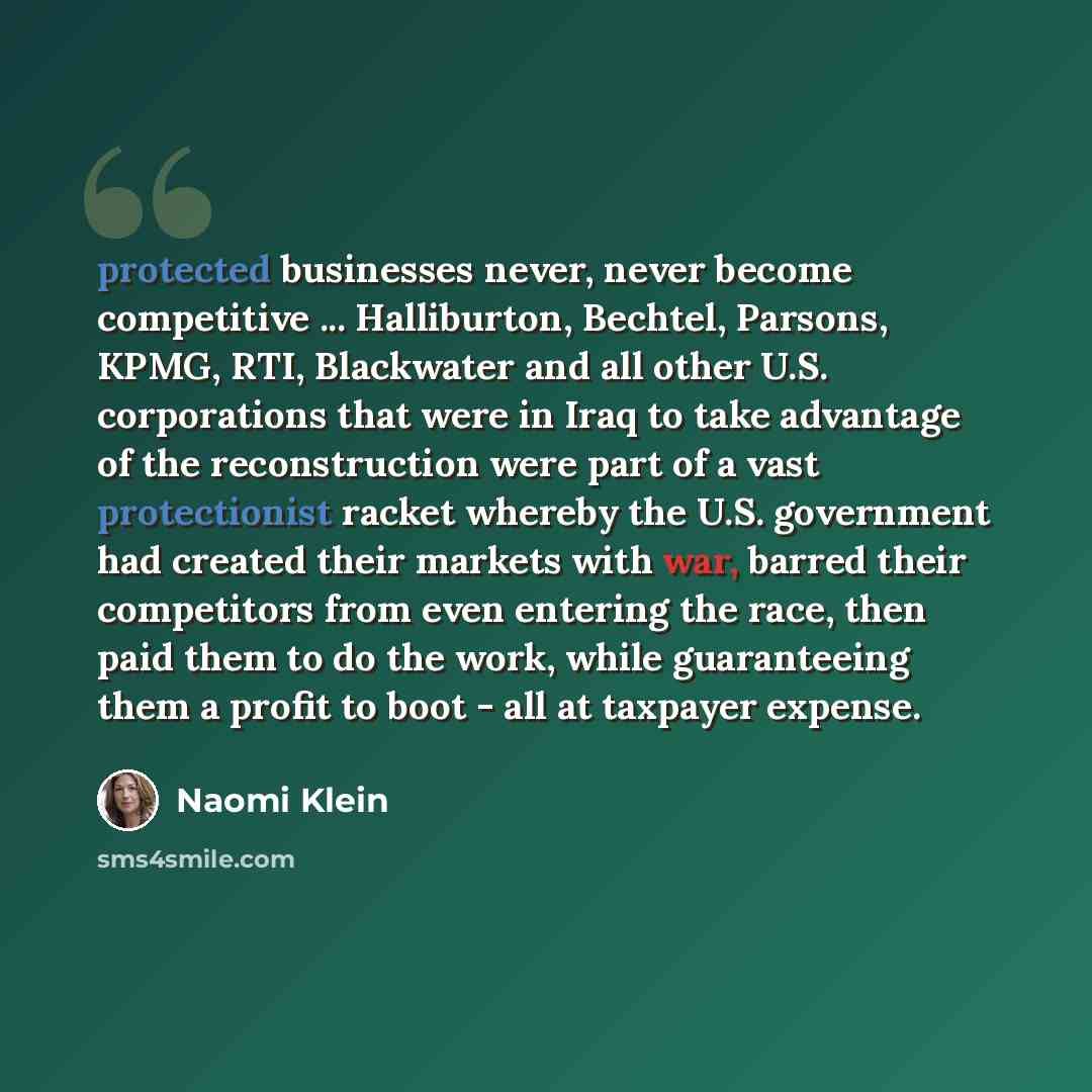 “protected businesses never, never become competitive ... Halliburton, Bechtel, Parsons, KPMG, RTI, Blackwater and all other U.S. corporations that were in Iraq to take advantage of the reconstruction were part of a vast protectionist racket whereby the U.S. government had created their markets…” quote by Naomi Klein