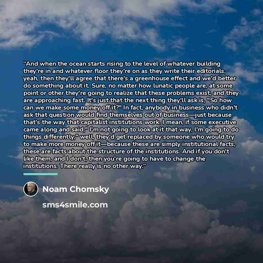 “And when the ocean starts rising to the level of whatever building they're in and whatever floor they're on as they write their editorials, yeah, then they'll agree that there's a greenhouse effect and we'd better do something about it. Sure, no matter how lunatic people are, at some point or…” quote by Noam Chomsky
