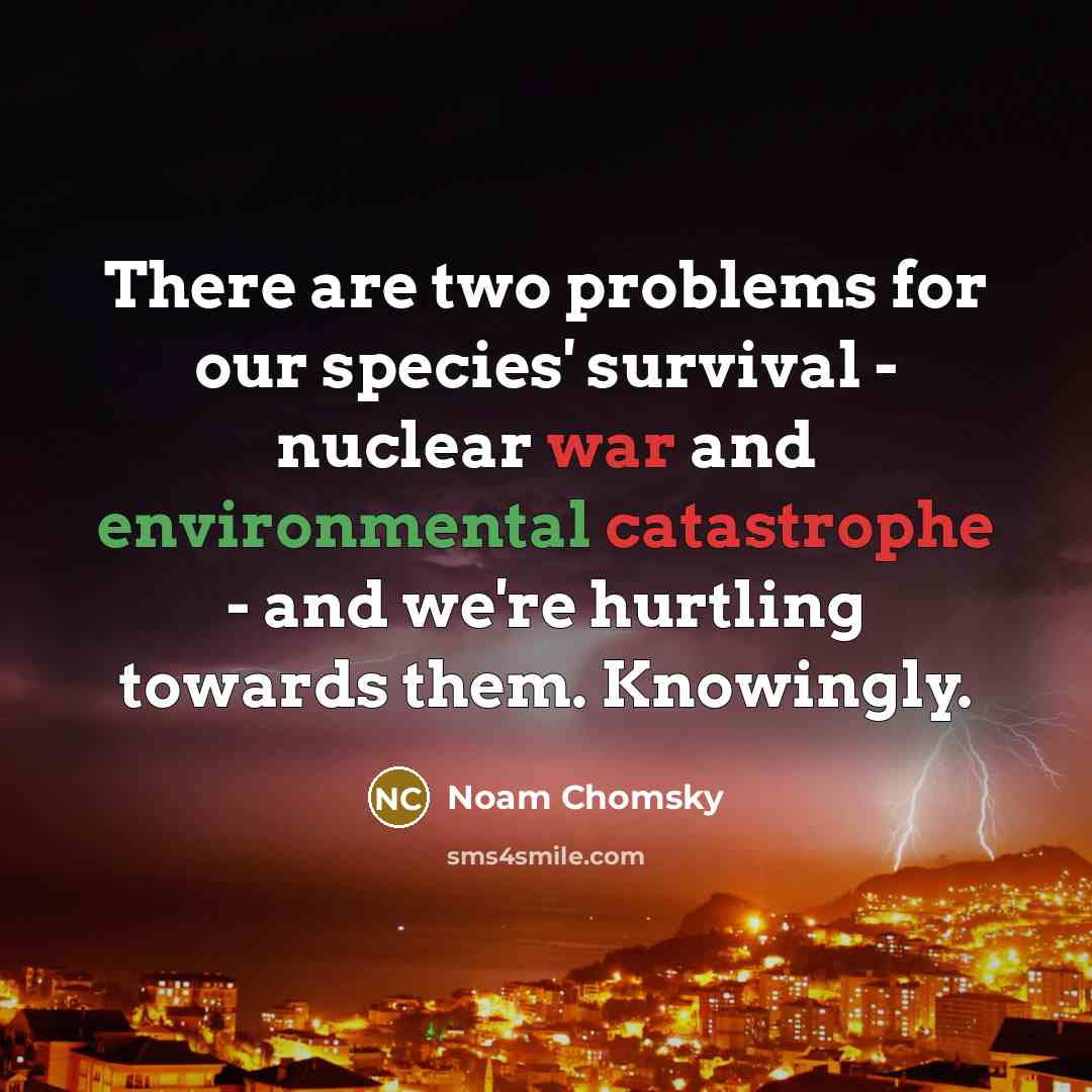 “There are two problems for our species' survival - nuclear war and environmental catastrophe - and we're hurtling towards them. Knowingly.” quote by Noam Chomsky