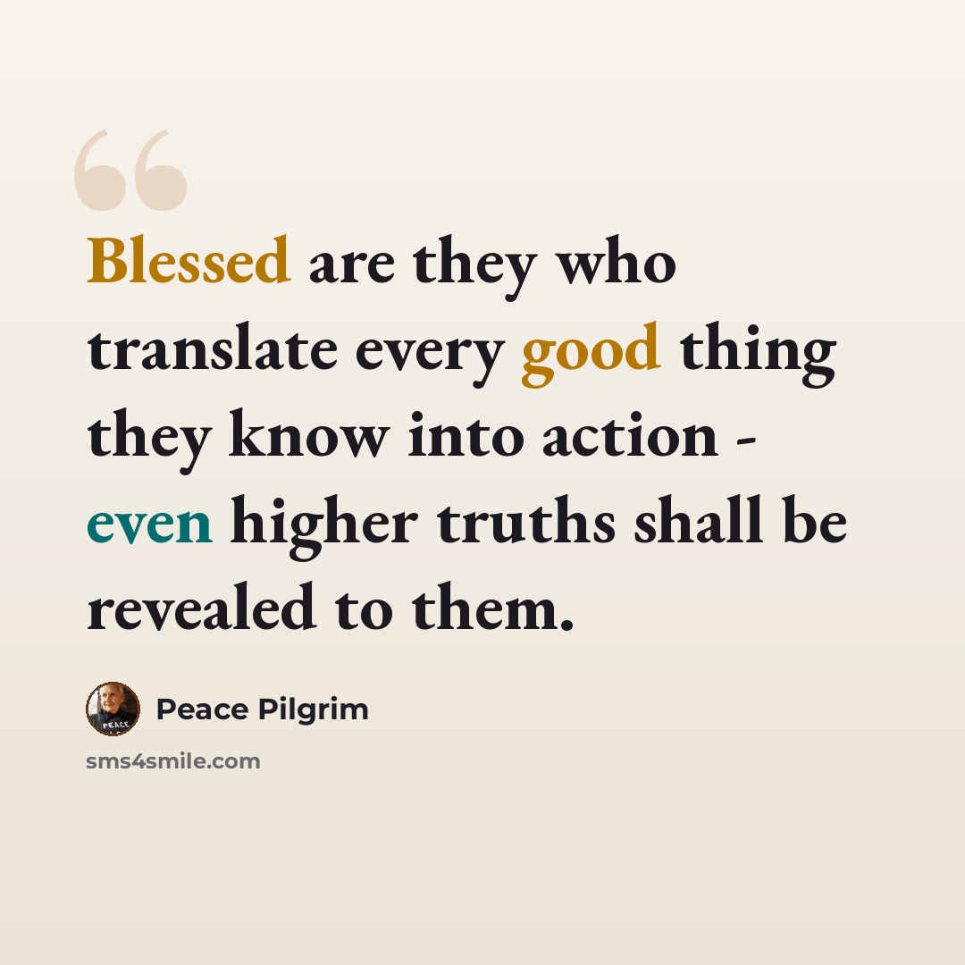 “Blessed are they who translate every good thing they know into action - even higher truths shall be revealed to them.” quote by Peace Pilgrim