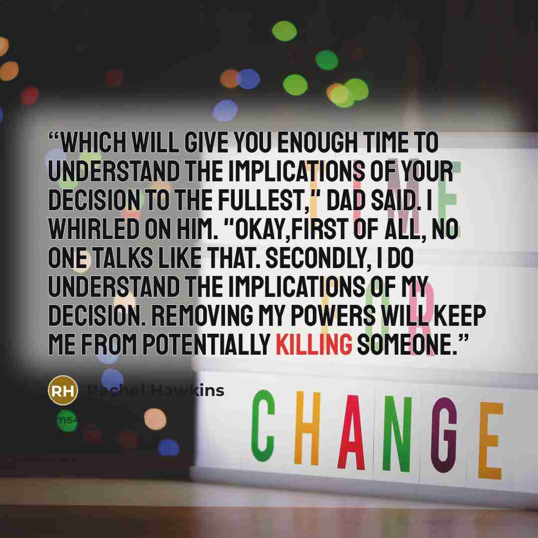 “Which will give you enough time to understand the implications of your decision to the fullest," Dad said. I whirled on him. "Okay,first of all, no one talks like that. Secondly, I do understand the implications of my decision. Removing my powers will keep me from potentially killing someone.” quote by Rachel Hawkins