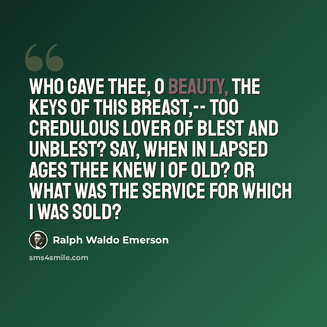 “Who gave thee, O Beauty, The keys of this breast,-- Too credulous lover Of blest and unblest? Say, when in lapsed ages Thee knew I of old? Or what was the service For which I was sold?” quote by Ralph Waldo Emerson