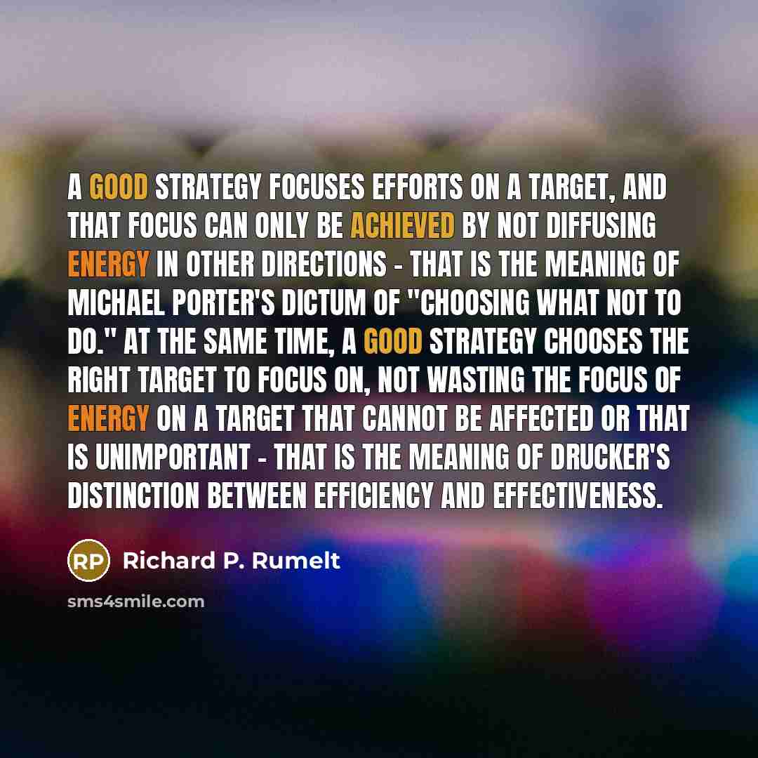 “A good strategy focuses efforts on a target, and that focus can only be achieved by not diffusing energy in other directions - that is the meaning of Michael Porter's dictum of "choosing what not to do." At the same time, a good strategy chooses the right target to focus on, not wasting the focus…” quote by Richard P. Rumelt