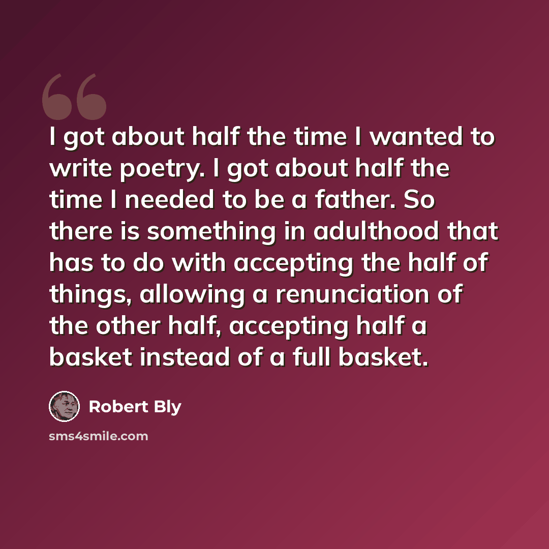 “I got about half the time I wanted to write poetry. I got about half the time I needed to be a father. So there is something in adulthood that has to do with accepting the half of things, allowing a renunciation of the other half, accepting half a basket instead of a full basket.” quote by Robert Bly