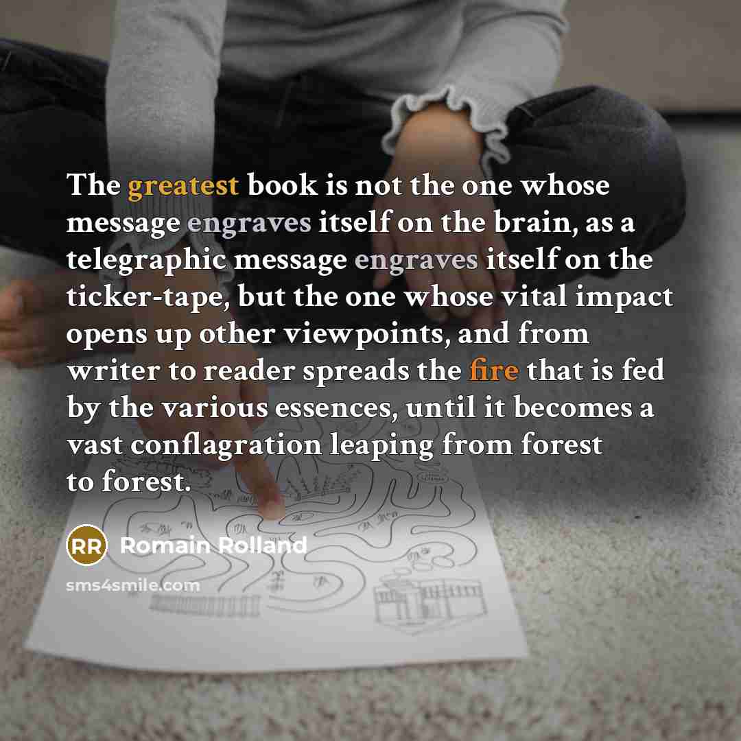 “The greatest book is not the one whose message engraves itself on the brain, as a telegraphic message engraves itself on the ticker-tape, but the one whose vital impact opens up other viewpoints, and from writer to reader spreads the fire that is fed by the various essences, until it becomes a…” quote by Romain Rolland