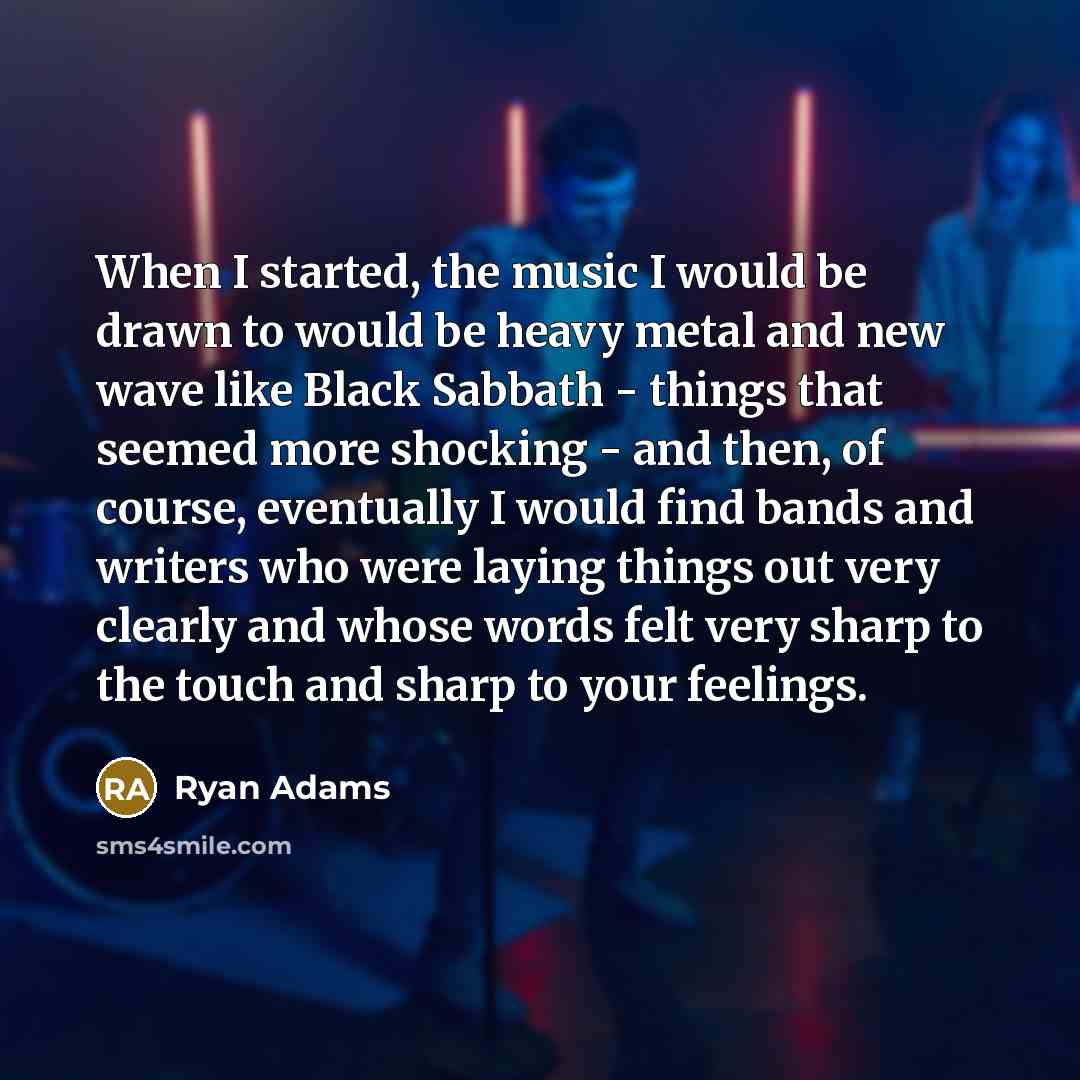 “When I started, the music I would be drawn to would be heavy metal and new wave like Black Sabbath - things that seemed more shocking - and then, of course, eventually I would find bands and writers who were laying things out very clearly and whose words felt very sharp to the touch and sharp to…” quote by Ryan Adams