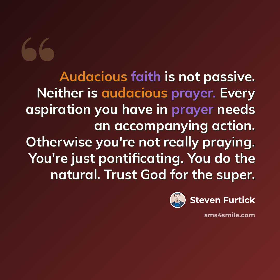 “Audacious faith is not passive. Neither is audacious prayer. Every aspiration you have in prayer needs an accompanying action. Otherwise you're not really praying. You're just pontificating. You do the natural. Trust God for the super.” quote by Steven Furtick