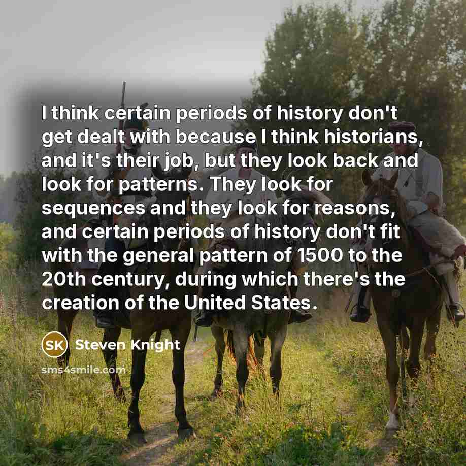 “I think certain periods of history don't get dealt with because I think historians, and it's their job, but they look back and look for patterns. They look for sequences and they look for reasons, and certain periods of history don't fit with the general pattern of 1500 to the 20th century, during…” quote by Steven Knight