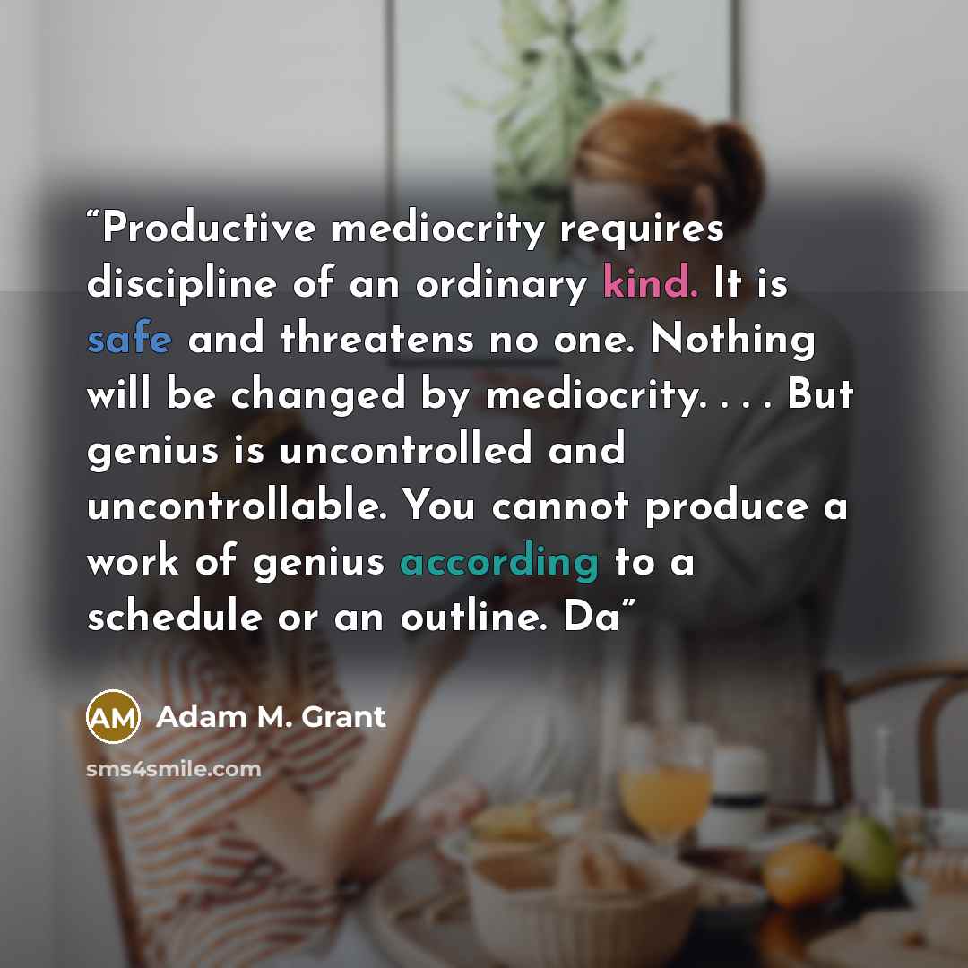 “Productive mediocrity requires discipline of an ordinary kind. It is safe and threatens no one. Nothing will be changed by mediocrity. . . . But genius is uncontrolled and uncontrollable. You cannot produce a work of genius according to a schedule or an outline. Da” quote by Adam M. Grant