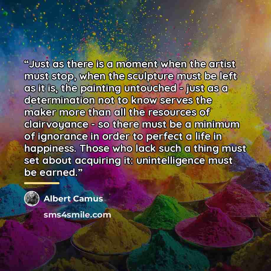 “Just as there is a moment when the artist must stop, when the sculpture must be left as it is, the painting untouched - just as a determination not to know serves the maker more than all the resources of clairvoyance - so there must be a minimum of ignorance in order to perfect a life in…” quote by Albert Camus