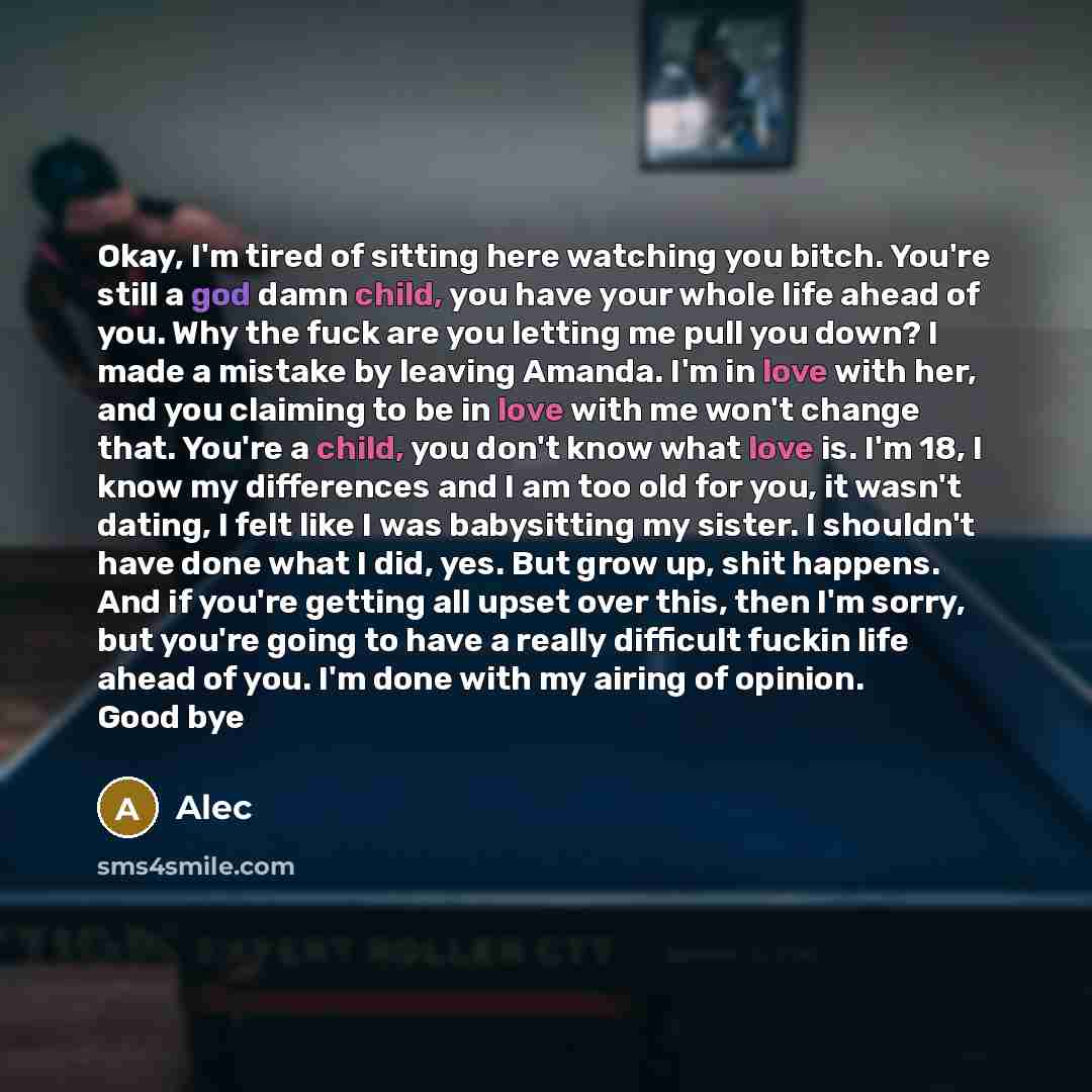 “Okay, I'm tired of sitting here watching you bitch. You're still a god damn child, you have your whole life ahead of you. Why the fuck are you letting me pull you down? I made a mistake by leaving Amanda. I'm in love with her, and you claiming to be in love with me won't change that. You're a…” quote by Alec
