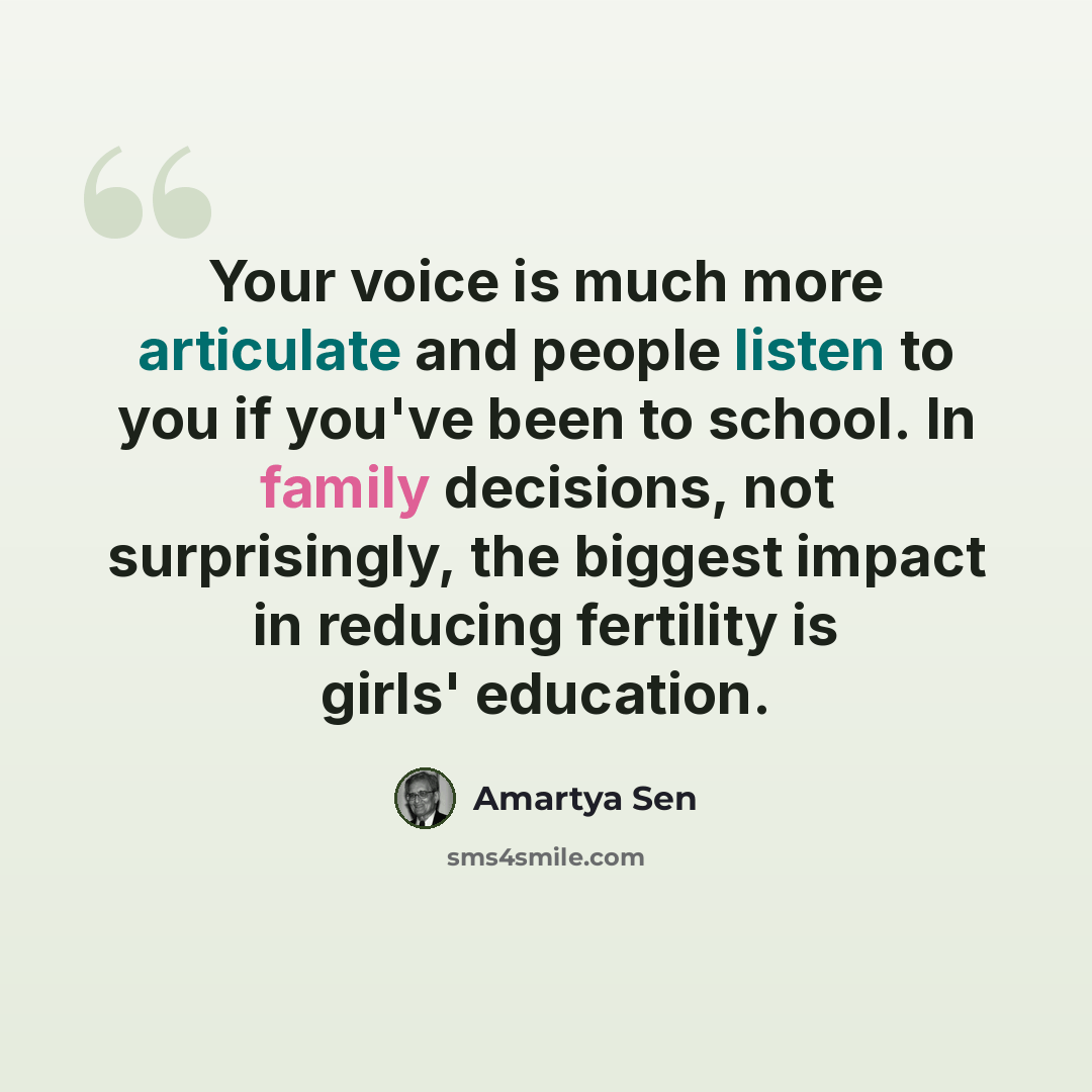 “Your voice is much more articulate and people listen to you if you've been to school. In family decisions, not surprisingly, the biggest impact in reducing fertility is girls' education.” quote by Amartya Sen