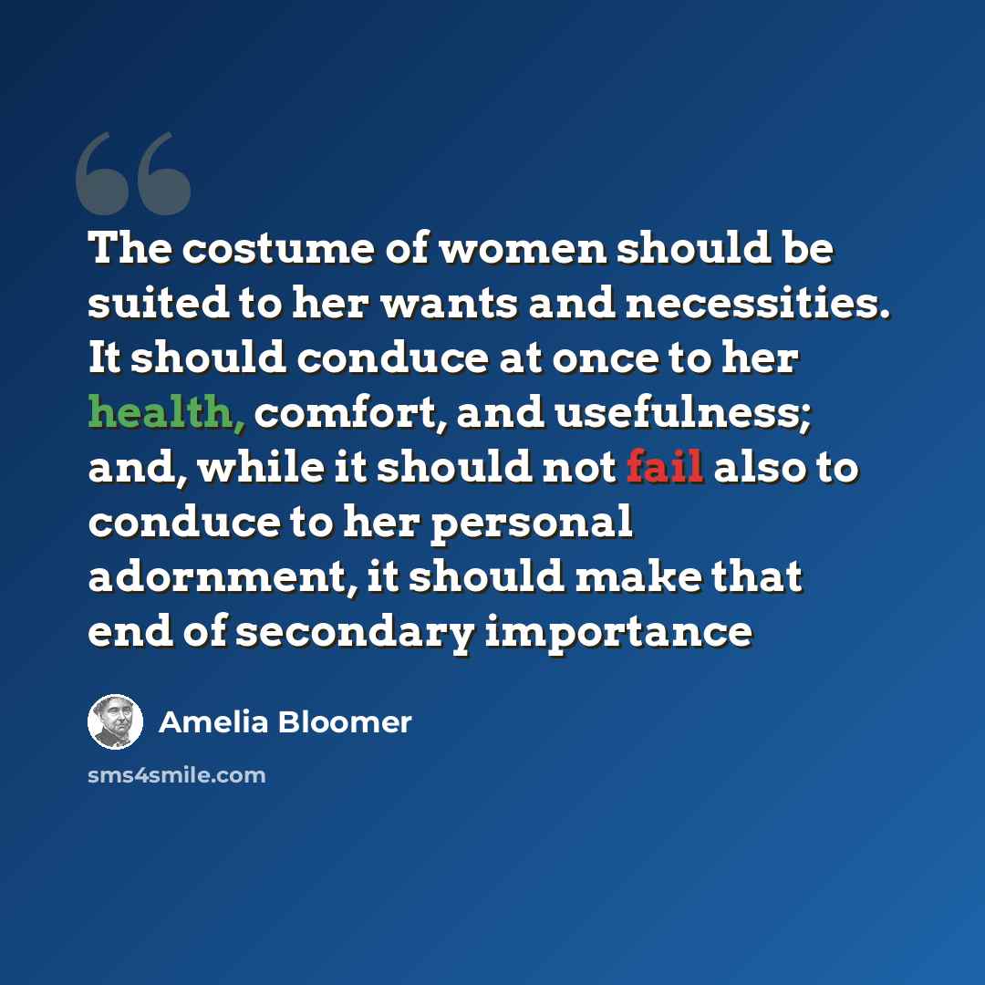 “The costume of women should be suited to her wants and necessities. It should conduce at once to her health, comfort, and usefulness; and, while it should not fail also to conduce to her personal adornment, it should make that end of secondary importance” quote by Amelia Bloomer