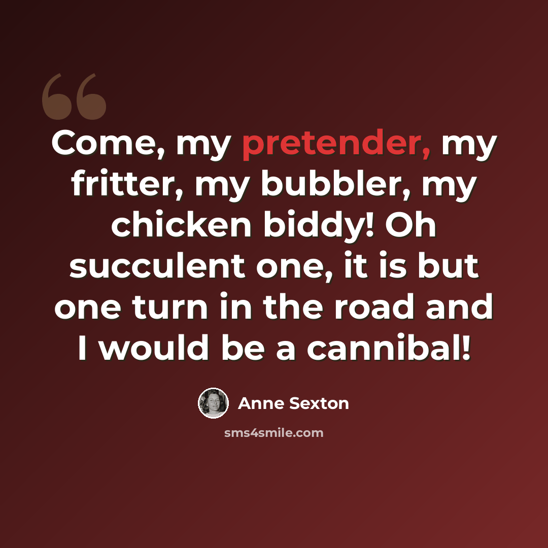 “Come, my pretender, my fritter, my bubbler, my chicken biddy! Oh succulent one, it is but one turn in the road and I would be a cannibal!” quote by Anne Sexton