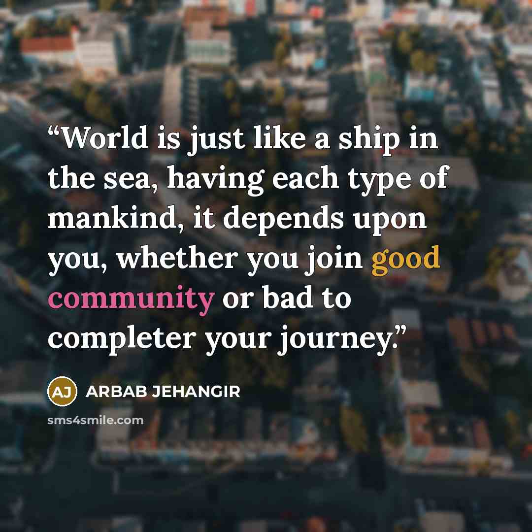 “World is just like a ship in the sea, having each type of mankind, it depends upon you, whether you join good community or bad to completer your journey.” quote by Arbab Jehangir