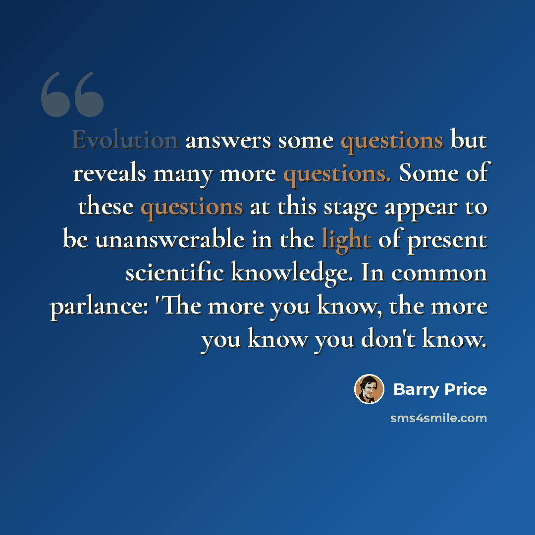 “Evolution answers some questions but reveals many more questions. Some of these questions at this stage appear to be unanswerable in the light of present scientific knowledge. In common parlance: 'The more you know, the more you know you don't know.” quote by Barry Price