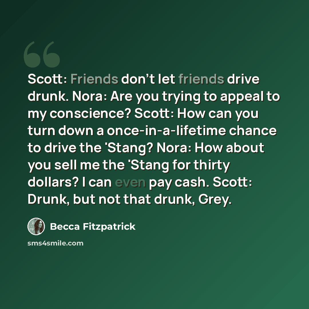 “Scott: Friends don't let friends drive drunk. Nora: Are you trying to appeal to my conscience? Scott: How can you turn down a once-in-a-lifetime chance to drive the 'Stang? Nora: How about you sell me the 'Stang for thirty dollars? I can even pay cash. Scott: Drunk, but not that drunk, Grey.” quote by Becca Fitzpatrick
