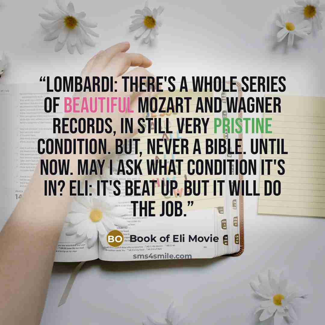 “Lombardi: There's a whole series of beautiful Mozart and Wagner records, in still very pristine condition. But, never a Bible. Until now. May I ask what condition it's in? Eli: It's beat up. But it will do the job.” quote by Book of Eli Movie