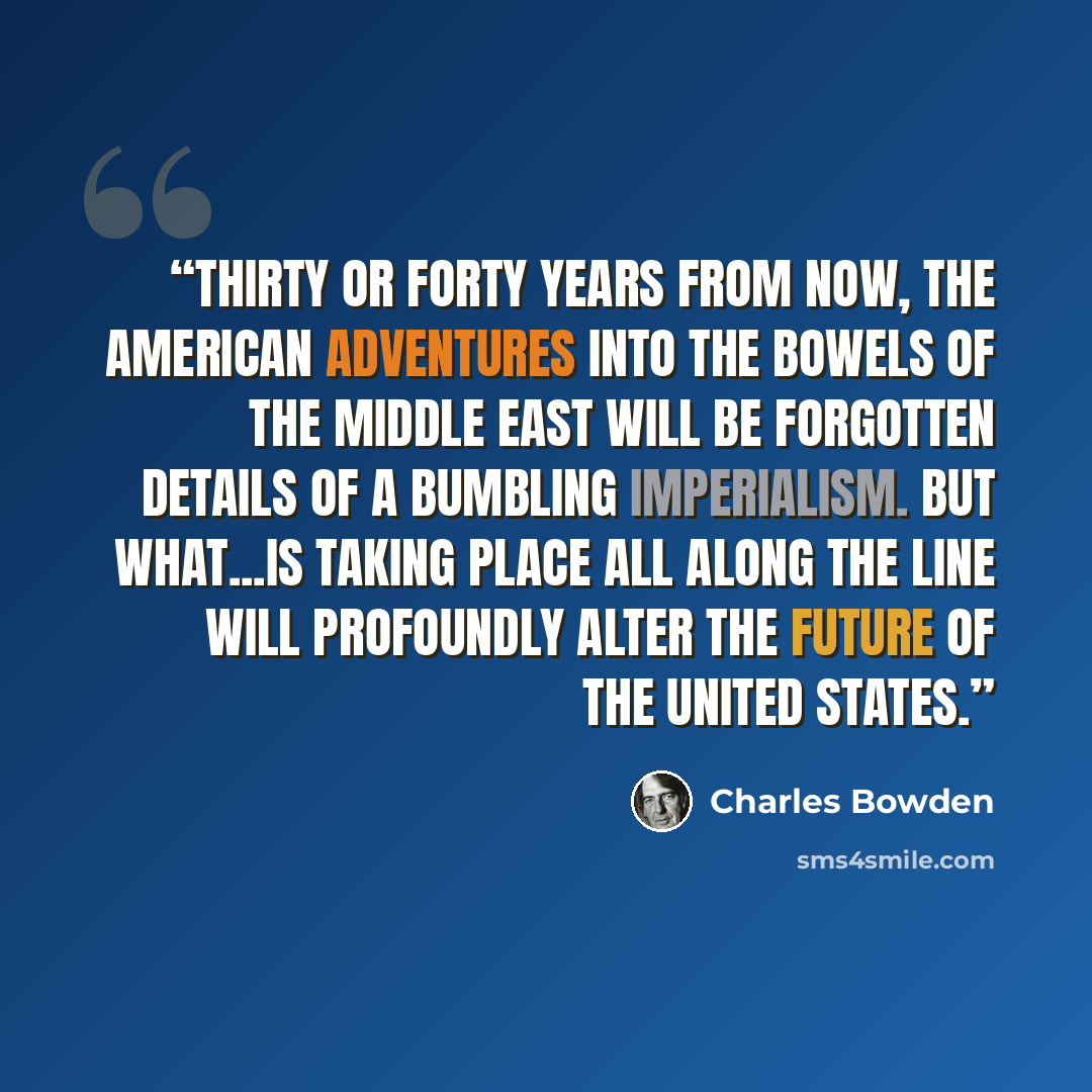 “Thirty or forty years from now, the American adventures into the bowels of the Middle East will be forgotten details of a bumbling imperialism. But what...is taking place all along the line will profoundly alter the future of the United States.” quote by Charles Bowden