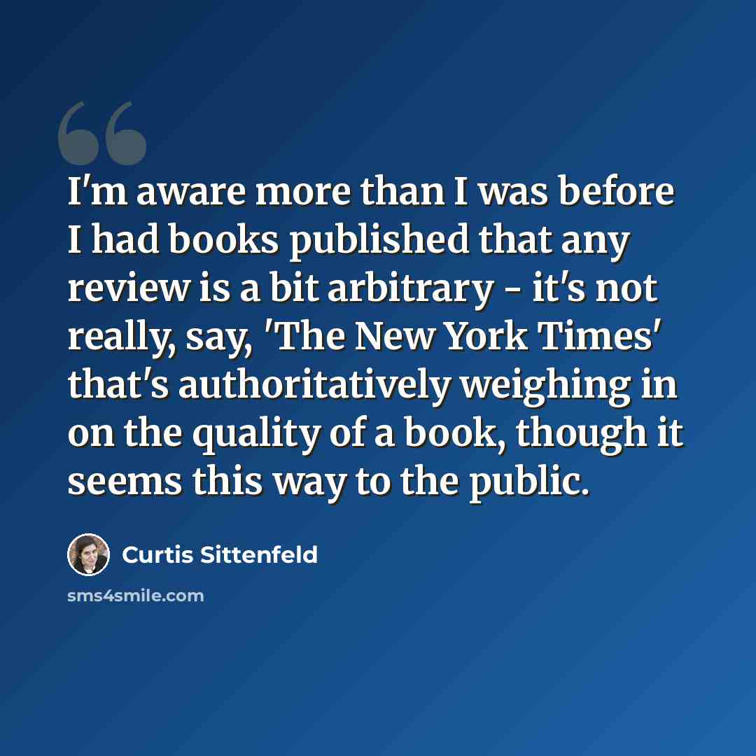 “I'm aware more than I was before I had books published that any review is a bit arbitrary - it's not really, say, 'The New York Times' that's authoritatively weighing in on the quality of a book, though it seems this way to the public.” quote by Curtis Sittenfeld