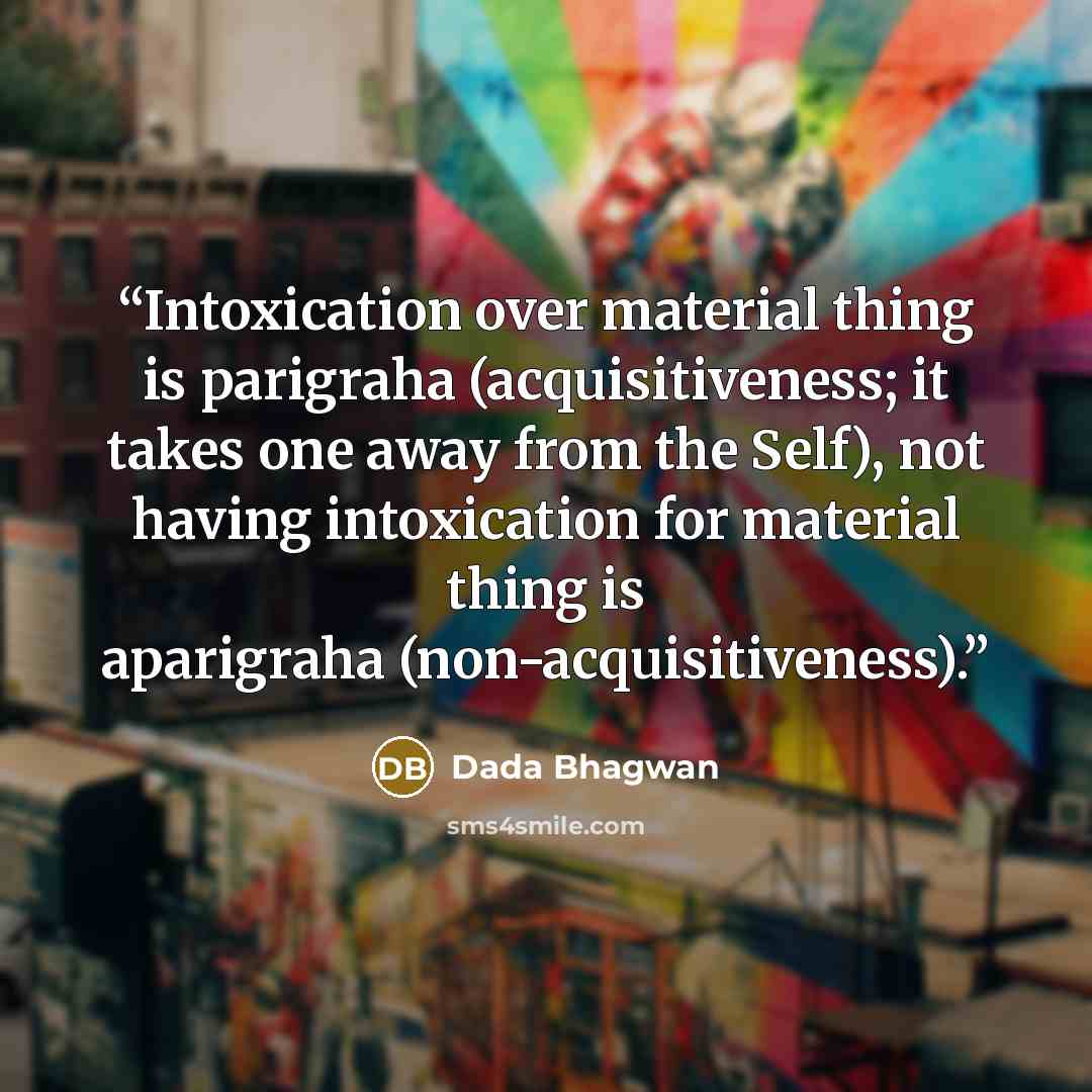 “Intoxication over material thing is parigraha (acquisitiveness; it takes one away from the Self), not having intoxication for material thing is aparigraha (non-acquisitiveness).” quote by Dada Bhagwan