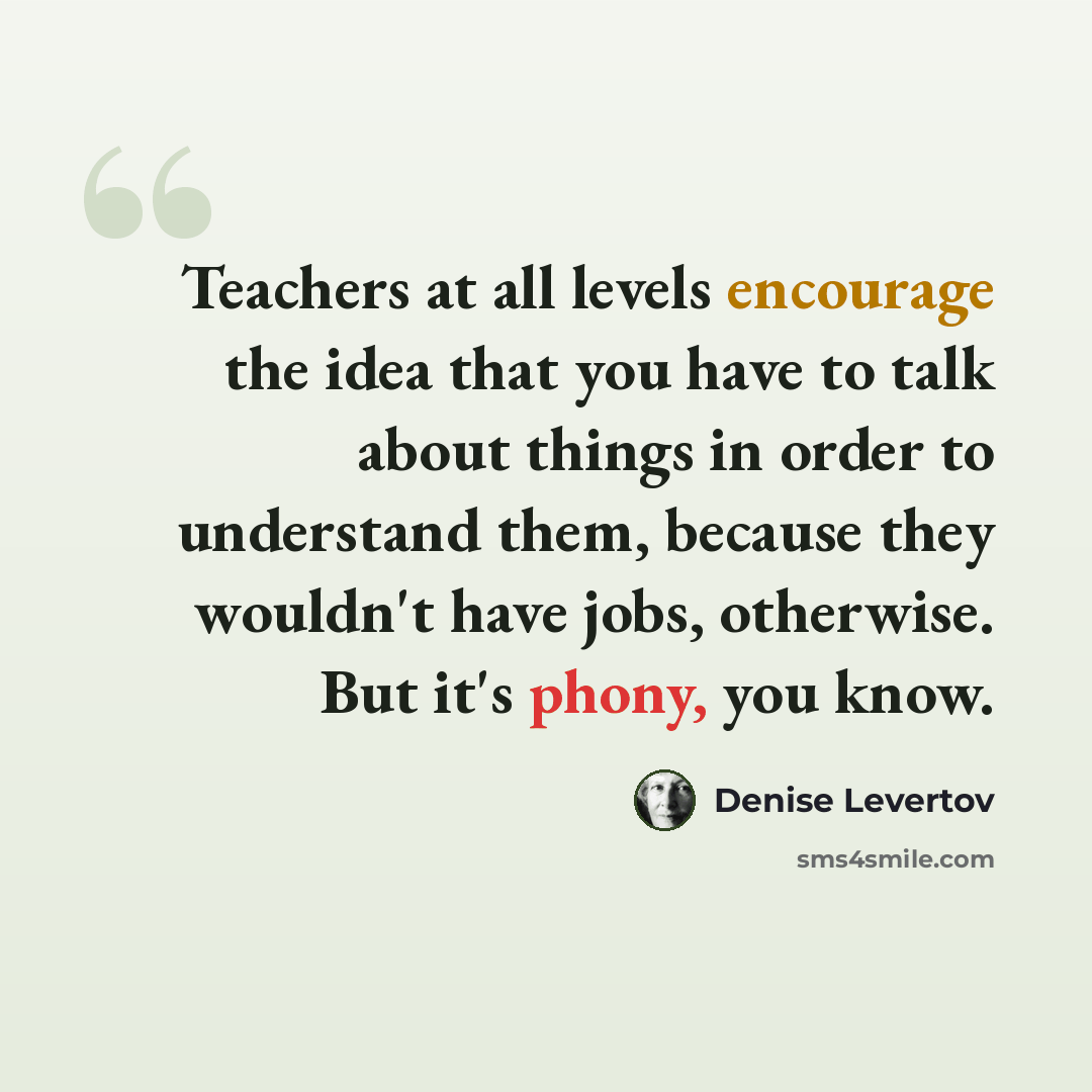 “Teachers at all levels encourage the idea that you have to talk about things in order to understand them, because they wouldn't have jobs, otherwise. But it's phony, you know.” quote by Denise Levertov