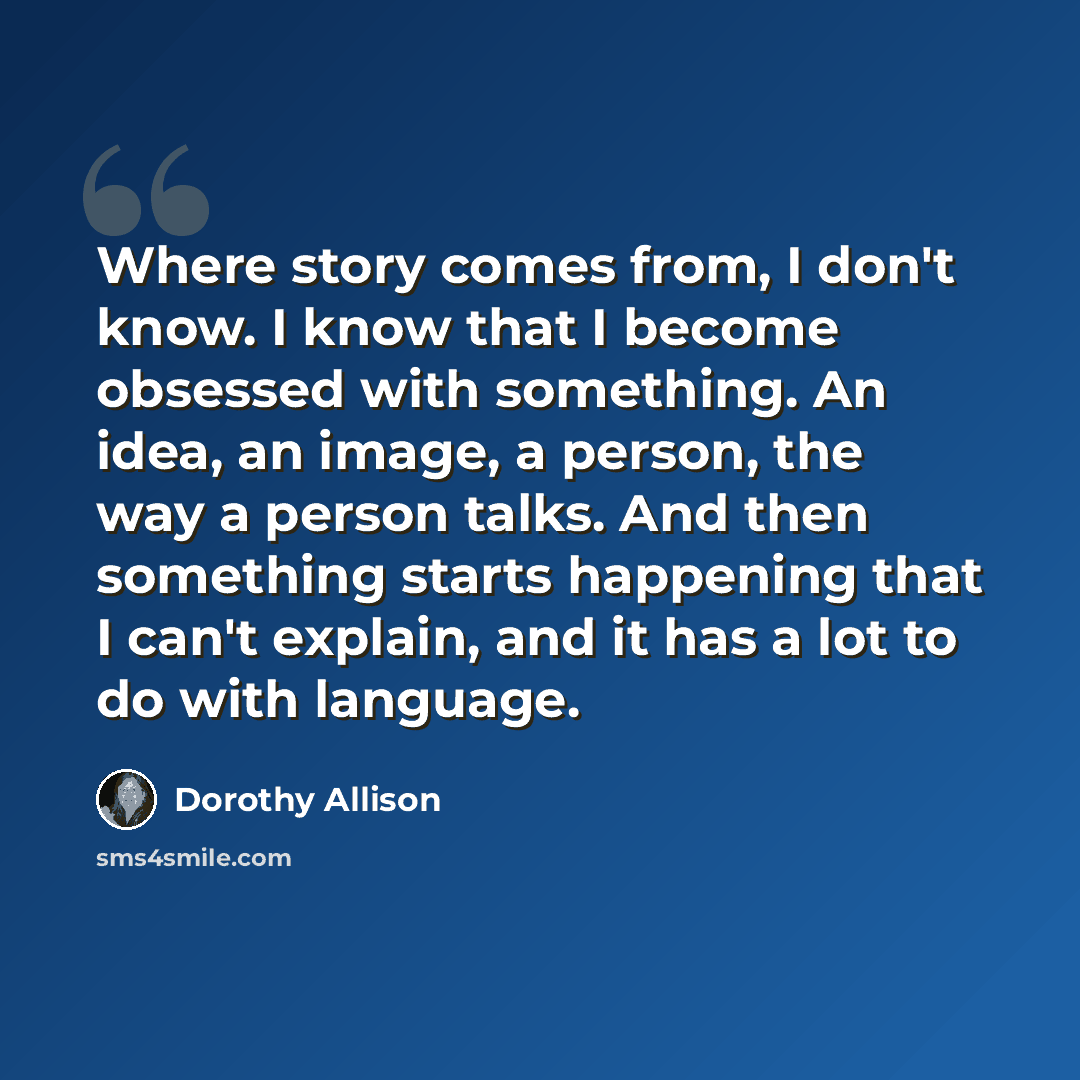 “Where story comes from, I don't know. I know that I become obsessed with something. An idea, an image, a person, the way a person talks. And then something starts happening that I can't explain, and it has a lot to do with language.” quote by Dorothy Allison