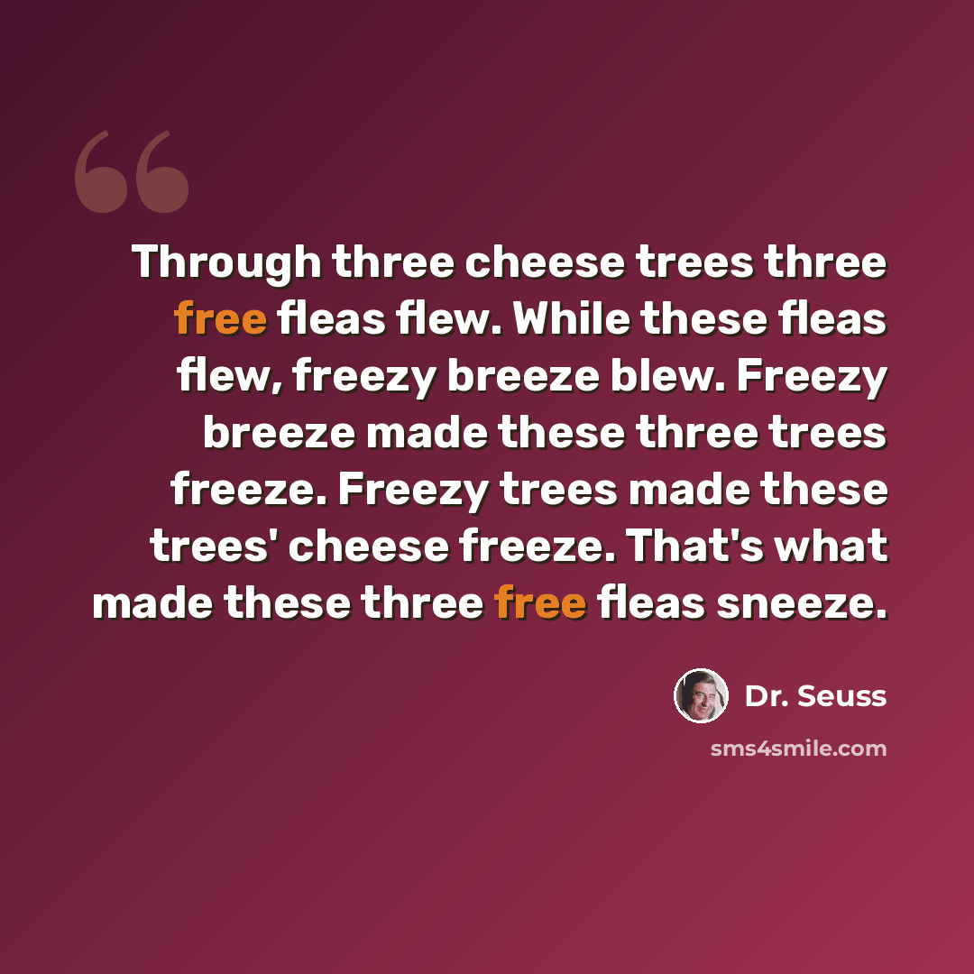“Through three cheese trees three free fleas flew. While these fleas flew, freezy breeze blew. Freezy breeze made these three trees freeze. Freezy trees made these trees' cheese freeze. That's what made these three free fleas sneeze.” quote by Dr. Seuss
