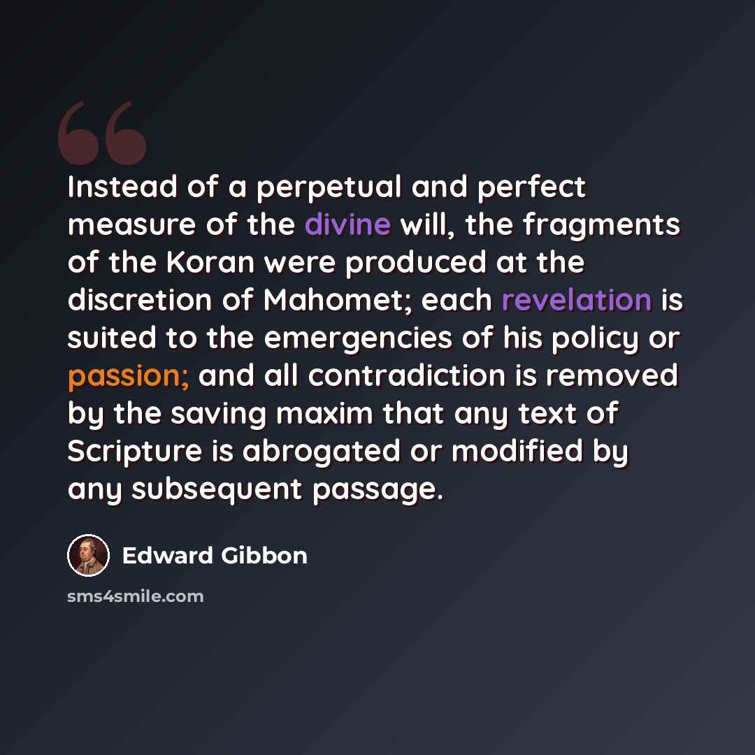 “Instead of a perpetual and perfect measure of the divine will, the fragments of the Koran were produced at the discretion of Mahomet; each revelation is suited to the emergencies of his policy or passion; and all contradiction is removed by the saving maxim that any text of Scripture is abrogated…” quote by Edward Gibbon