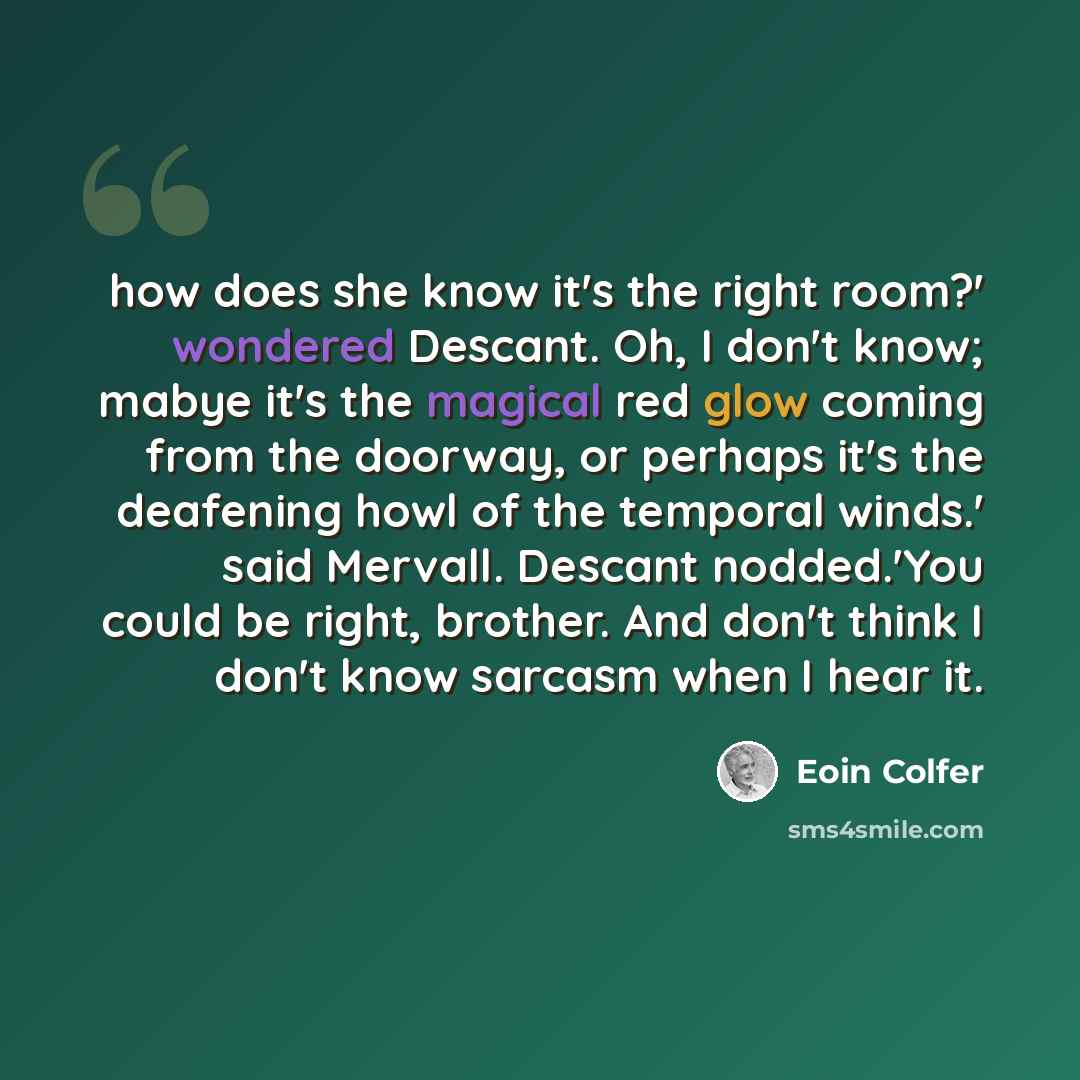 “how does she know it's the right room?' wondered Descant. Oh, I don't know; mabye it's the magical red glow coming from the doorway, or perhaps it's the deafening howl of the temporal winds.' said Mervall. Descant nodded.'You could be right, brother. And don't think I don't know sarcasm when I…” quote by Eoin Colfer