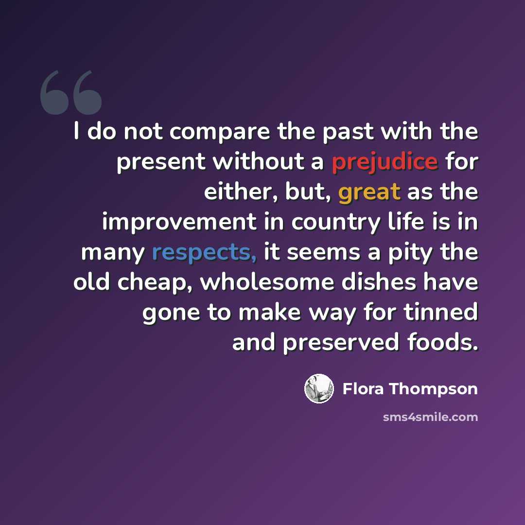 “I do not compare the past with the present without a prejudice for either, but, great as the improvement in country life is in many respects, it seems a pity the old cheap, wholesome dishes have gone to make way for tinned and preserved foods.” quote by Flora Thompson