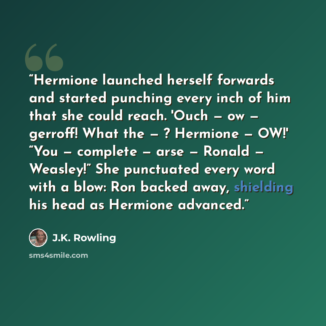 “Hermione launched herself forwards and started punching every inch of him that she could reach. 'Ouch — ow — gerroff! What the — ? Hermione — OW!' “You — complete — arse — Ronald — Weasley!” She punctuated every word with a blow: Ron backed away, shielding his head as Hermione advanced.” quote by J.K. Rowling