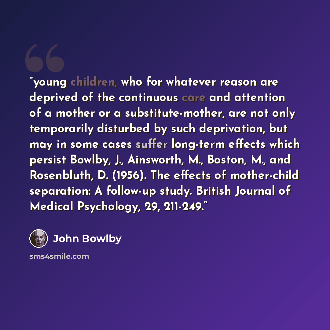 “young children, who for whatever reason are deprived of the continuous care and attention of a mother or a substitute-mother, are not only temporarily disturbed by such deprivation, but may in some cases suffer long-term effects which persist Bowlby, J., Ainsworth, M., Boston, M., and Rosenbluth…” quote by John Bowlby