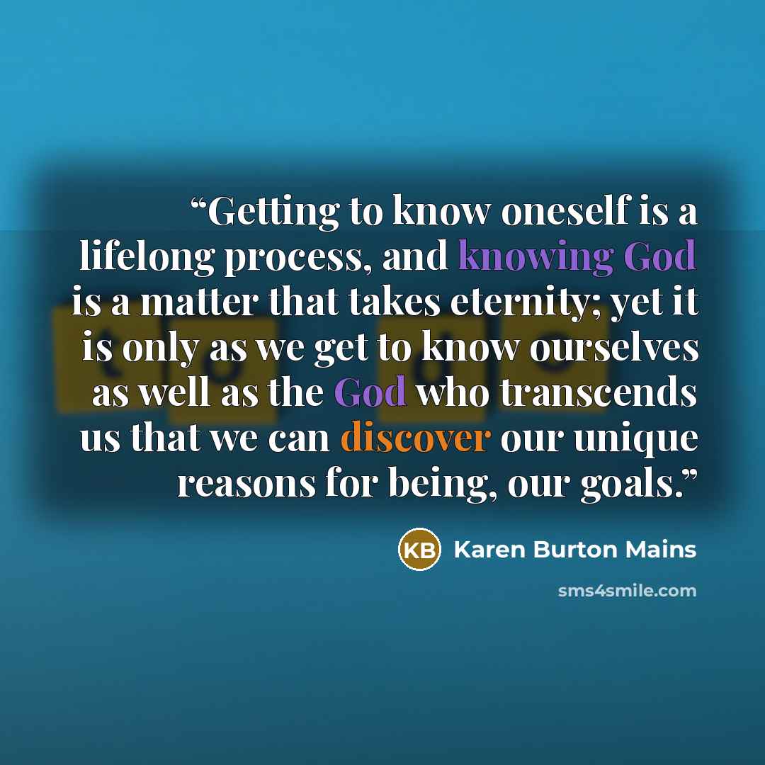 “Getting to know oneself is a lifelong process, and knowing God is a matter that takes eternity; yet it is only as we get to know ourselves as well as the God who transcends us that we can discover our unique reasons for being, our goals.” quote by Karen Burton Mains