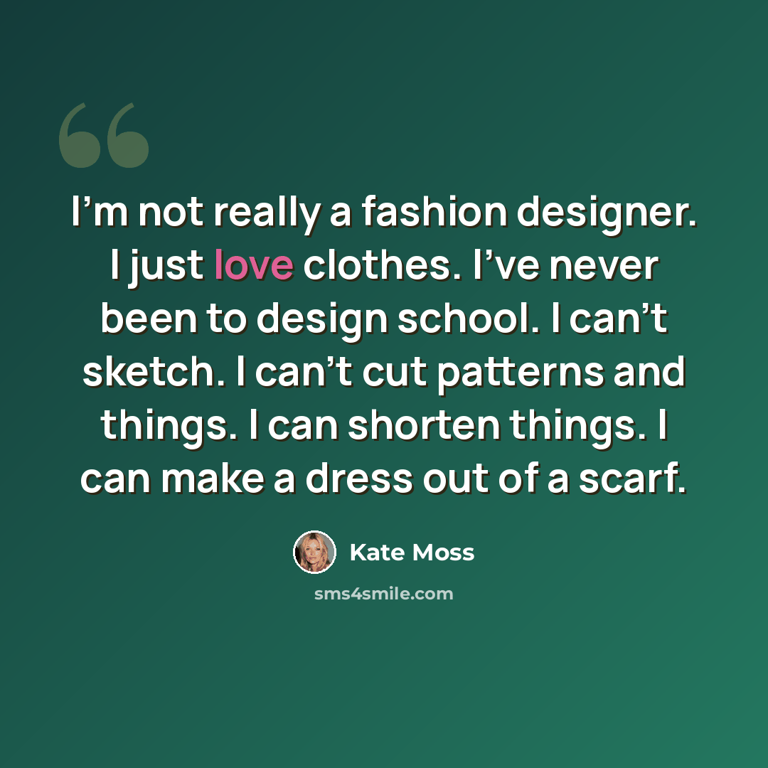 “I'm not really a fashion designer. I just love clothes. I've never been to design school. I can't sketch. I can't cut patterns and things. I can shorten things. I can make a dress out of a scarf.” quote by Kate Moss