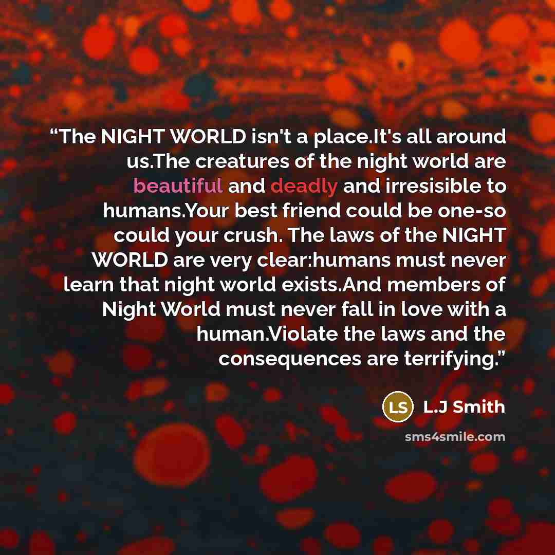 “The NIGHT WORLD isn't a place.It's all around us.The creatures of the night world are beautiful and deadly and irresisible to humans.Your best friend could be one-so could your crush. The laws of the NIGHT WORLD are very clear:humans must never learn that night world exists.And members of Night…” quote by L.J Smith