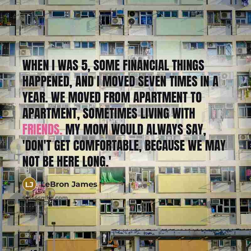 “When I was 5, some financial things happened, and I moved seven times in a year. We moved from apartment to apartment, sometimes living with friends. My mom would always say, 'Don't get comfortable, because we may not be here long.'” quote by LeBron James