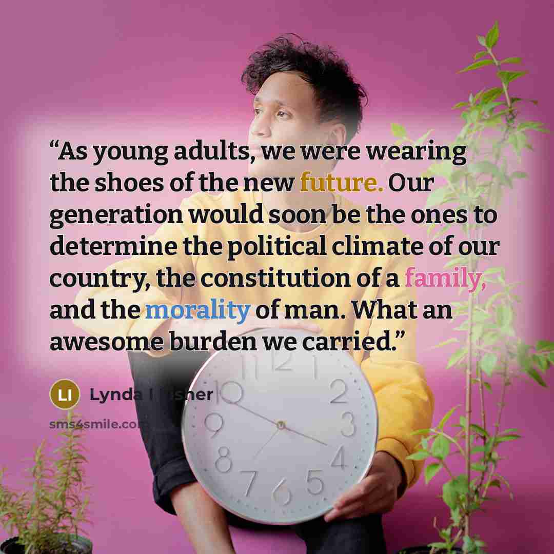 “As young adults, we were wearing the shoes of the new future. Our generation would soon be the ones to determine the political climate of our country, the constitution of a family, and the morality of man. What an awesome burden we carried.” quote by Lynda I Fisher