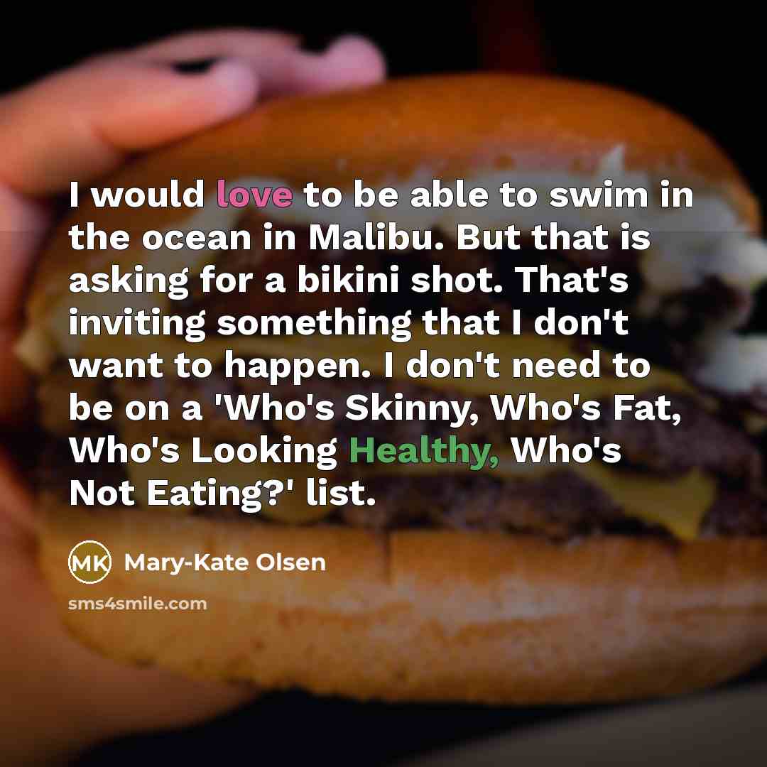 “I would love to be able to swim in the ocean in Malibu. But that is asking for a bikini shot. That's inviting something that I don't want to happen. I don't need to be on a 'Who's Skinny, Who's Fat, Who's Looking Healthy, Who's Not Eating?' list.” quote by Mary-Kate Olsen