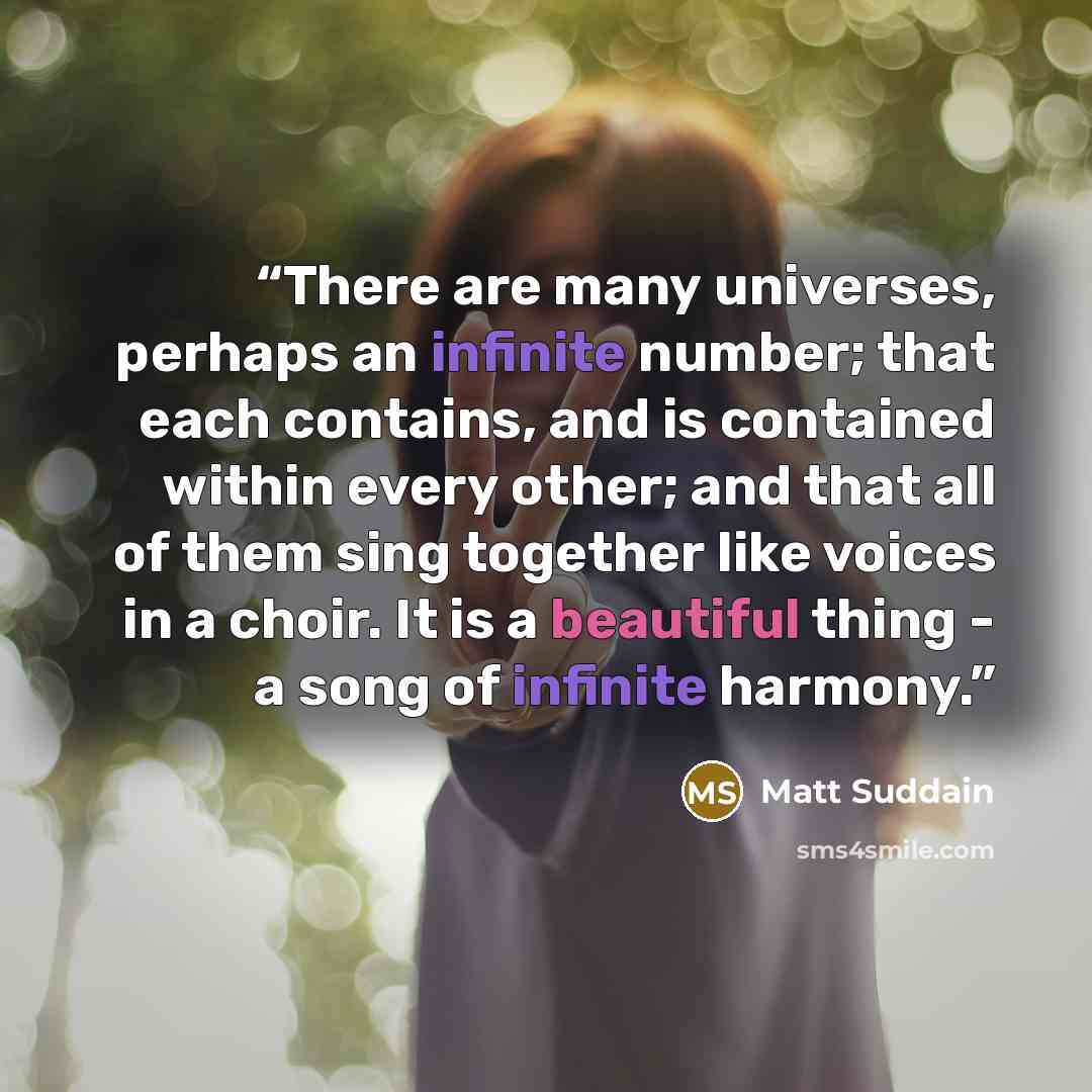 “There are many universes, perhaps an infinite number; that each contains, and is contained within every other; and that all of them sing together like voices in a choir. It is a beautiful thing - a song of infinite harmony.” quote by Matt Suddain