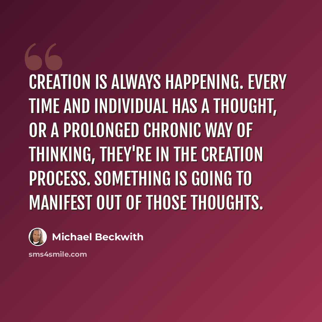 “Creation is always happening. Every time and individual has a thought, or a prolonged chronic way of thinking, they're in the creation process. Something is going to manifest out of those thoughts.” quote by Michael Beckwith